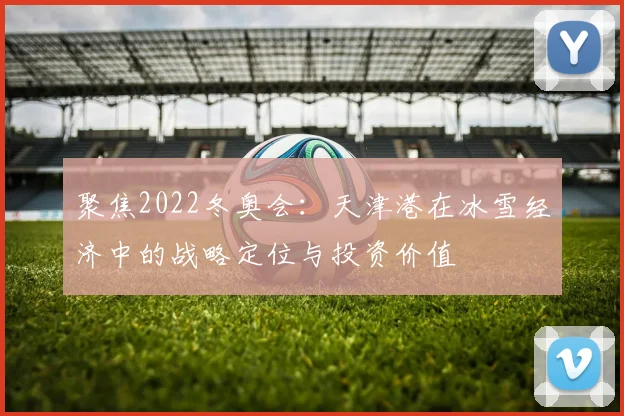 聚焦2022冬奥会：天津港在冰雪经济中的战略定位与投资价值
