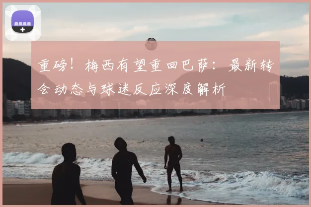 重磅！梅西有望重回巴萨：最新转会动态与球迷反应深度解析