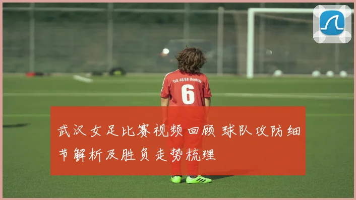 武汉女足比赛视频回顾 球队攻防细节解析及胜负走势梳理
