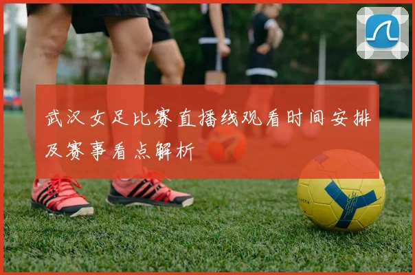 武汉女足比赛直播线观看时间安排及赛事看点解析