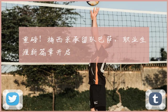 重磅！梅西亲承留队巴萨，职业生涯新篇章开启