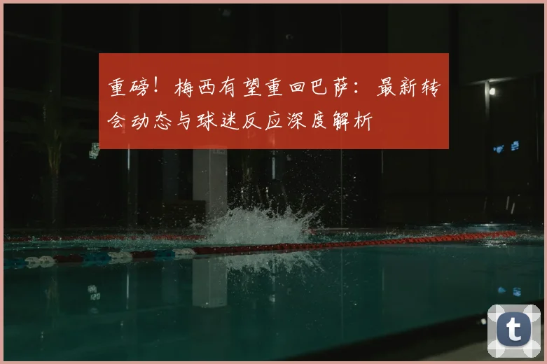 重磅!梅西有望重回巴萨:最新转会动态与球迷反应深度解析